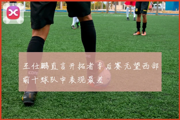 王仕鹏直言开拓者季后赛无望西部前十球队中表现最差