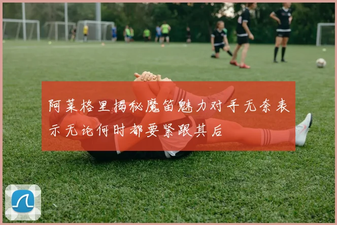 阿莱格里揭秘魔笛魅力对手无奈表示无论何时都要紧跟其后
