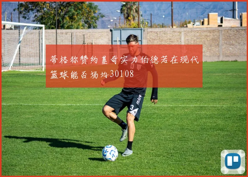 蒂格称赞约基奇实力伯德若在现代篮球能否场均30108