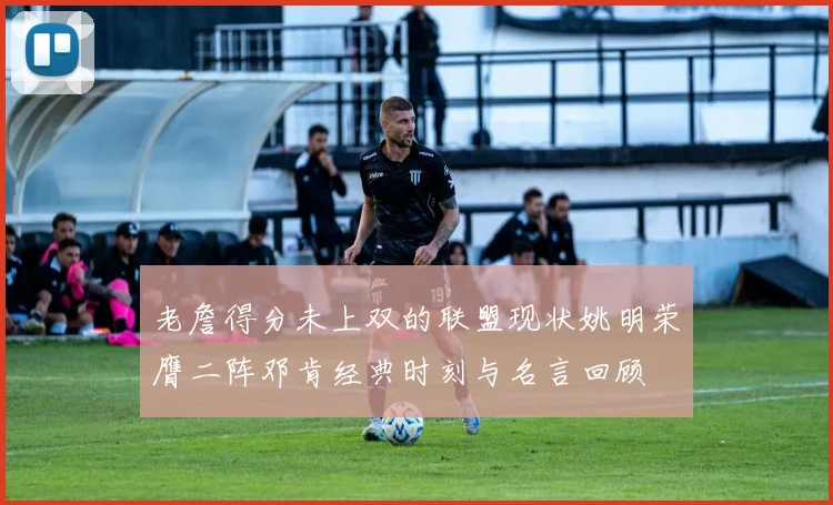 老詹得分未上双的联盟现状姚明荣膺二阵邓肯经典时刻与名言回顾