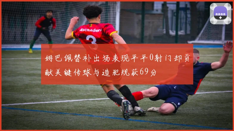 姆巴佩替补出场表现平平0射门却贡献关键传球与造犯规获69分