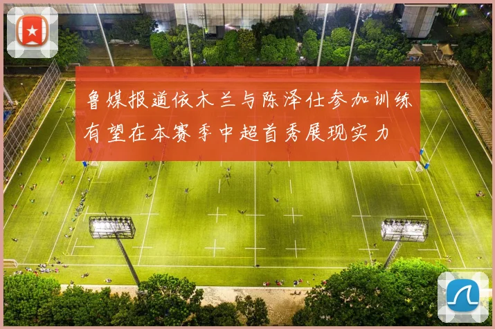 鲁媒报道依木兰与陈泽仕参加训练有望在本赛季中超首秀展现实力
