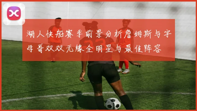 湖人快船赛季前景分析詹姆斯与字母哥双双无缘全明星与最佳阵容