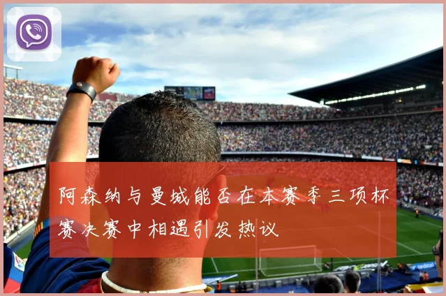 阿森纳与曼城能否在本赛季三项杯赛决赛中相遇引发热议