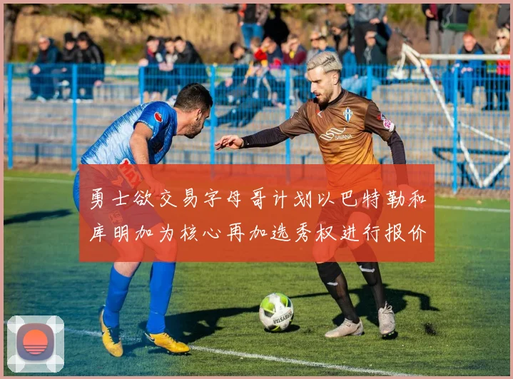 勇士欲交易字母哥计划以巴特勒和库明加为核心再加选秀权进行报价