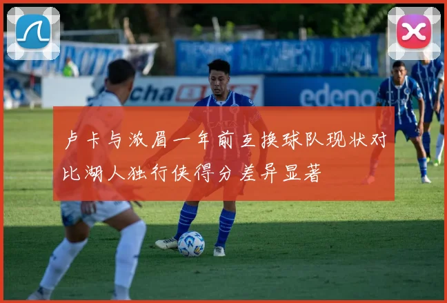 卢卡与浓眉一年前互换球队现状对比湖人独行侠得分差异显著