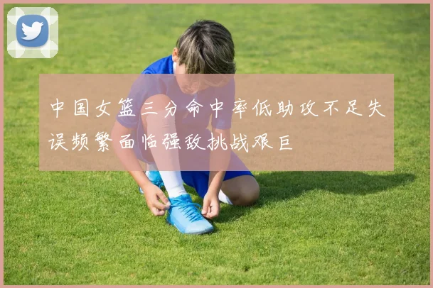中国女篮三分命中率低助攻不足失误频繁面临强敌挑战艰巨