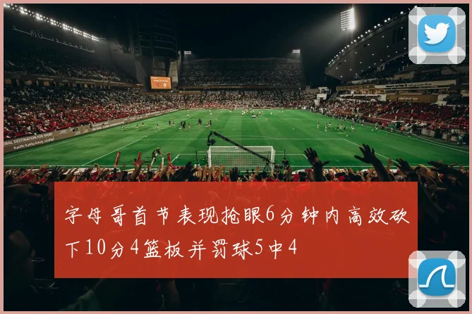 字母哥首节表现抢眼6分钟内高效砍下10分4篮板并罚球5中4