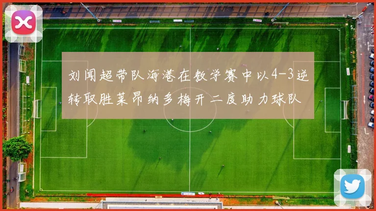 刘闻超带队海港在教学赛中以4-3逆转取胜莱昂纳多梅开二度助力球队