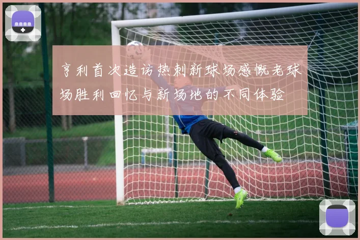 亨利首次造访热刺新球场感慨老球场胜利回忆与新场地的不同体验