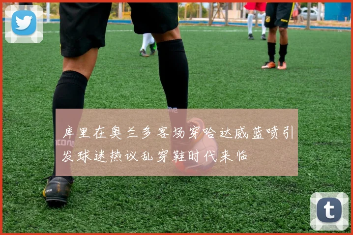 库里在奥兰多客场穿哈达威蓝喷引发球迷热议乱穿鞋时代来临