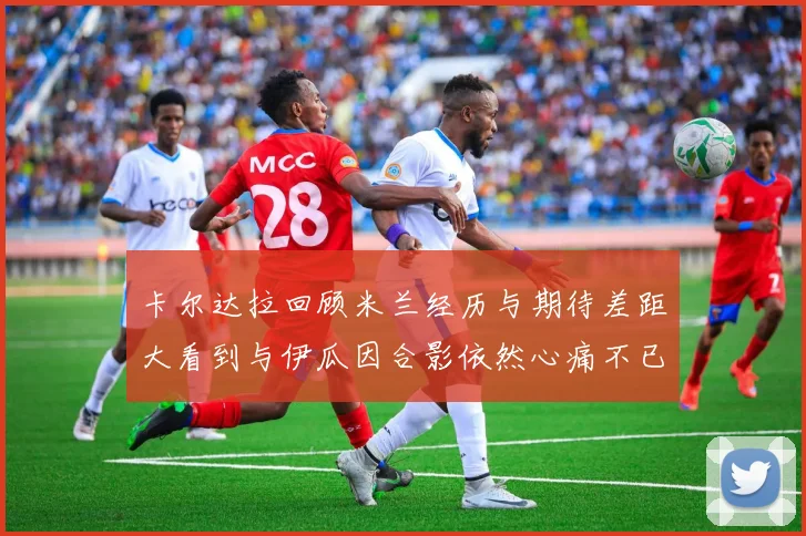 卡尔达拉回顾米兰经历与期待差距大看到与伊瓜因合影依然心痛不已