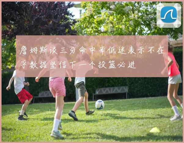 詹姆斯谈三分命中率低迷表示不在乎数据坚信下一个投篮必进