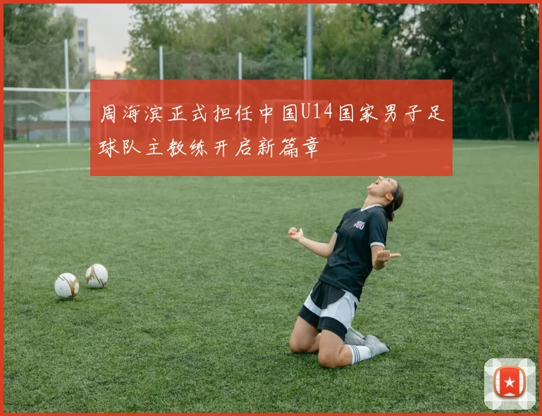 周海滨正式担任中国U14国家男子足球队主教练开启新篇章