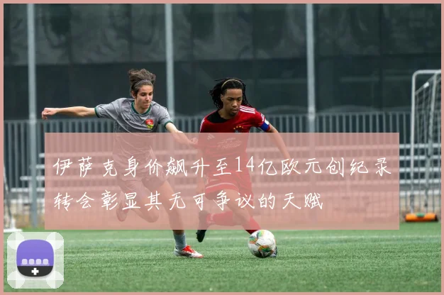 伊萨克身价飙升至14亿欧元创纪录转会彰显其无可争议的天赋