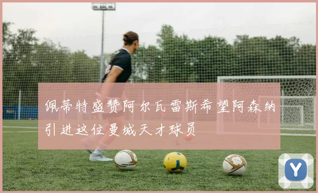 佩蒂特盛赞阿尔瓦雷斯希望阿森纳引进这位曼城天才球员