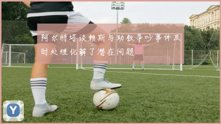 阿尔特塔谈赖斯与助教争吵事件及时处理化解了潜在问题
