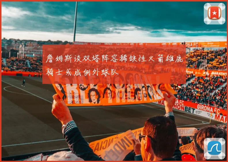 詹姆斯谈双塔阵容稀缺性火箭雄鹿骑士或成例外球队