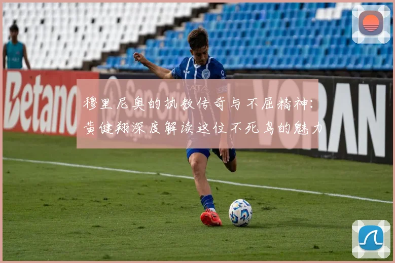 穆里尼奥的执教传奇与不屈精神：黄健翔深度解读这位不死鸟的魅力
