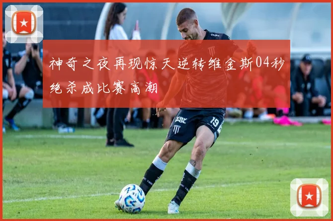 神奇之夜再现惊天逆转维金斯04秒绝杀成比赛高潮