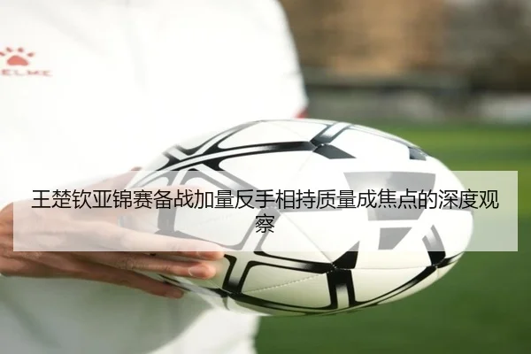 王楚钦亚锦赛备战加量反手相持质量成焦点的深度观察（188bet）